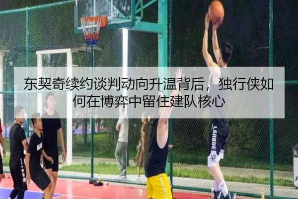 东契奇续约谈判动向升温背后，独行侠如何在博弈中留住建队核心